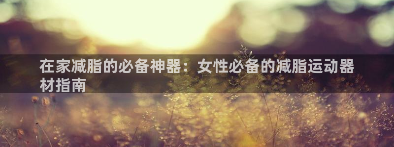 意昂平台体育：在家减脂的必备神器：女性必备的减脂运动
